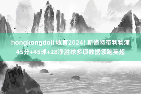 hongkongdoll 收官2024! 斯洛特带利物浦45分+45球+28净胜球多项数据领跑英超