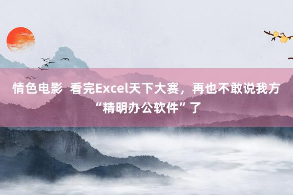 情色电影  看完Excel天下大赛，再也不敢说我方“精明办公软件”了