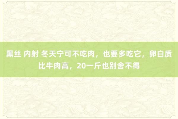 黑丝 内射 冬天宁可不吃肉，也要多吃它，卵白质比牛肉高，20一斤也别舍不得