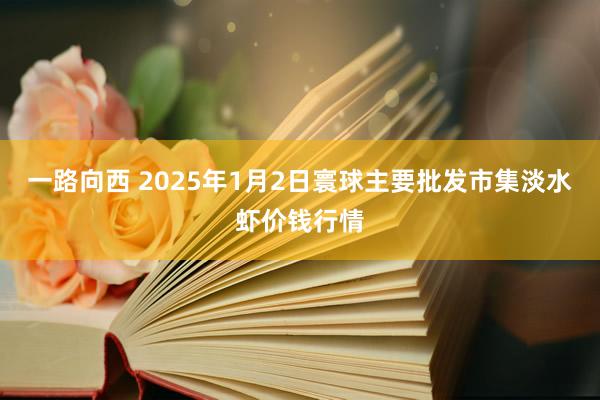 一路向西 2025年1月2日寰球主要批发市集淡水虾价钱行情