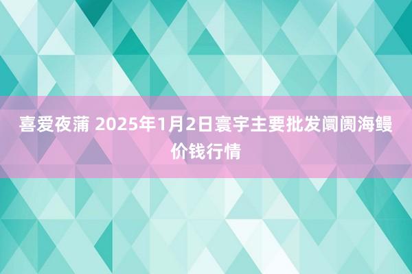 喜爱夜蒲 2025年1月2日寰宇主要批发阛阓海鳗价钱行情