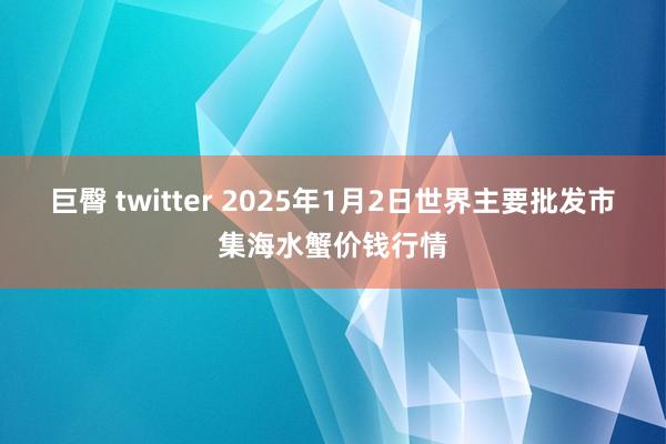 巨臀 twitter 2025年1月2日世界主要批发市集海水蟹价钱行情