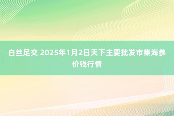 白丝足交 2025年1月2日天下主要批发市集海参价钱行情