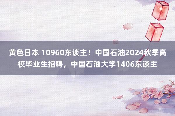 黄色日本 10960东谈主！中国石油2024秋季高校毕业生招聘，中国石油大学1406东谈主