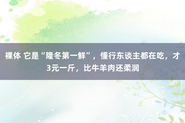 裸体 它是“隆冬第一鲜”，懂行东谈主都在吃，才3元一斤，比牛羊肉还柔润