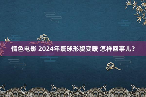 情色电影 2024年寰球形貌变暖 怎样回事儿？