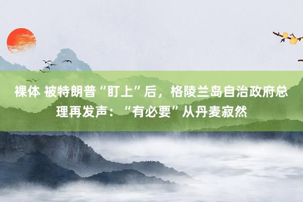 裸体 被特朗普“盯上”后，格陵兰岛自治政府总理再发声：“有必要”从丹麦寂然