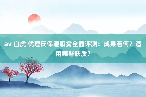 av 白虎 优理氏保湿喷雾全面评测：成果若何？适用哪些肤质？