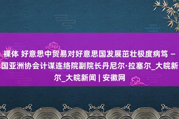 裸体 好意思中贸易对好意思国发展茁壮极度病笃 ——访好意思国亚洲协会计谋连络院副院长丹尼尔·拉塞尔_大皖新闻 | 安徽网