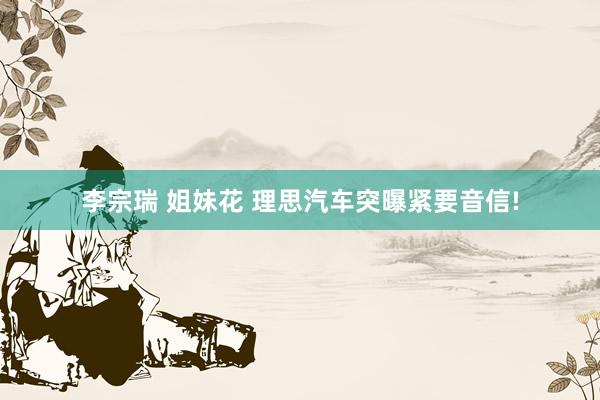 李宗瑞 姐妹花 理思汽车突曝紧要音信!