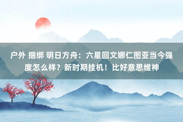 户外 捆绑 明日方舟：六星回文娜仁图亚当今强度怎么样？新时期挂机！比好意思维神