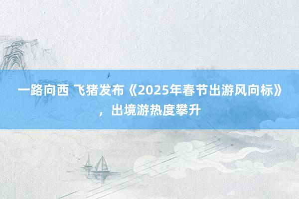 一路向西 飞猪发布《2025年春节出游风向标》，出境游热度攀升