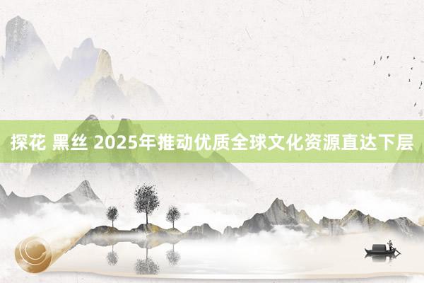 探花 黑丝 2025年推动优质全球文化资源直达下层