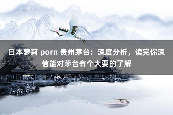 日本萝莉 porn 贵州茅台：深度分析，读完你深信能对茅台有个大要的了解