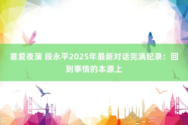 喜爱夜蒲 段永平2025年最新对话完满纪录：回到事情的本源上