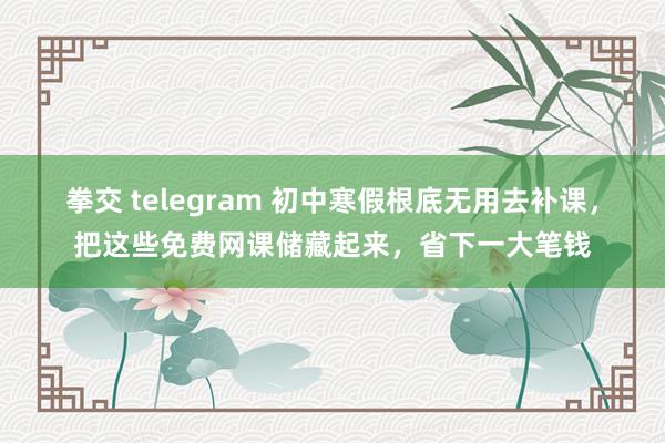 拳交 telegram 初中寒假根底无用去补课，把这些免费网课储藏起来，省下一大笔钱