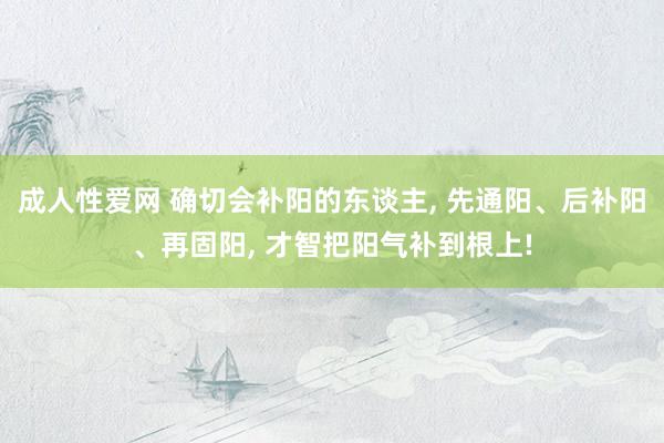 成人性爱网 确切会补阳的东谈主， 先通阳、后补阳、再固阳， 才智把阳气补到根上!