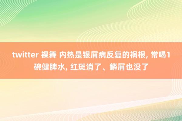 twitter 裸舞 内热是银屑病反复的祸根， 常喝1碗健脾水， 红斑消了、鳞屑也没了