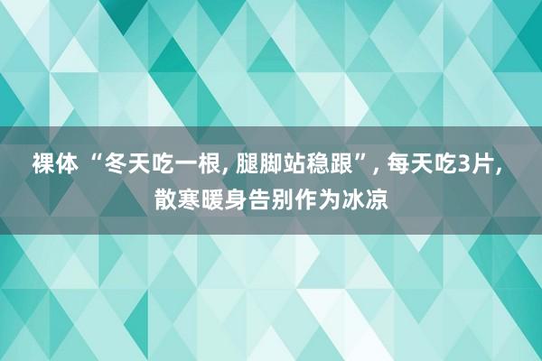 裸体 “冬天吃一根， 腿脚站稳跟”， 每天吃3片， 散寒暖身告别作为冰凉