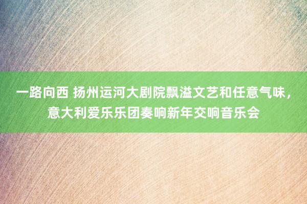 一路向西 扬州运河大剧院飘溢文艺和任意气味，意大利爱乐乐团奏响新年交响音乐会