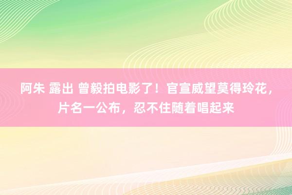 阿朱 露出 曾毅拍电影了！官宣威望莫得玲花，片名一公布，忍不住随着唱起来