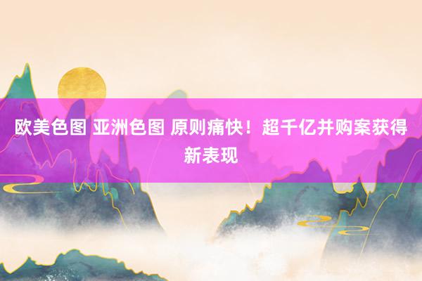 欧美色图 亚洲色图 原则痛快！超千亿并购案获得新表现