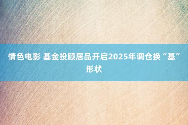 情色电影 基金投顾居品开启2025年调仓换“基”形状