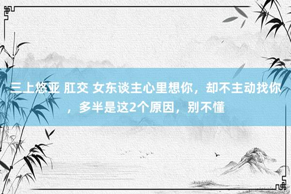 三上悠亚 肛交 女东谈主心里想你，却不主动找你，多半是这2个原因，别不懂