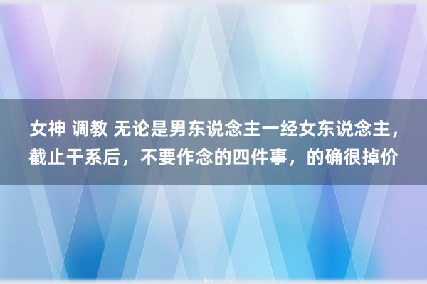 女神 调教 无论是男东说念主一经女东说念主，截止干系后，不要作念的四件事，的确很掉价