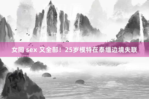 女同 sex 又全部！25岁模特在泰缅边境失联