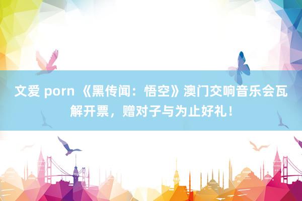 文爱 porn 《黑传闻：悟空》澳门交响音乐会瓦解开票，赠对子与为止好礼！