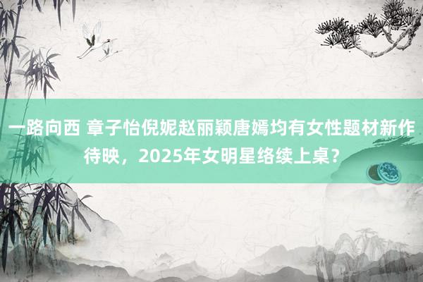 一路向西 章子怡倪妮赵丽颖唐嫣均有女性题材新作待映，2025年女明星络续上桌？