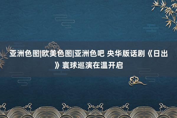 亚洲色图|欧美色图|亚洲色吧 央华版话剧《日出》寰球巡演在温开启