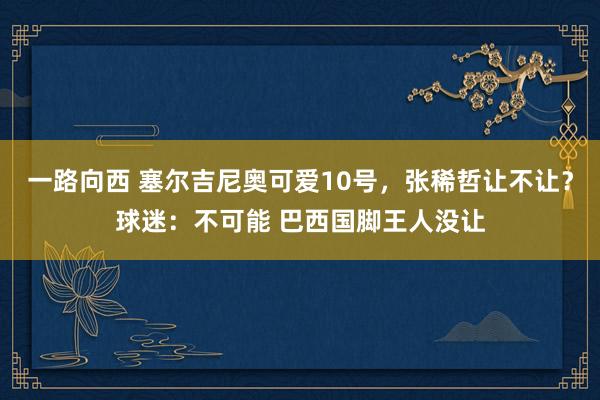 一路向西 塞尔吉尼奥可爱10号，张稀哲让不让？球迷：不可能 巴西国脚王人没让