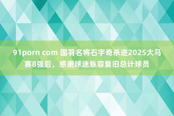 91porn com 国羽名将石宇奇杀进2025大马赛8强后，感谢球迷纵容复旧总计球员