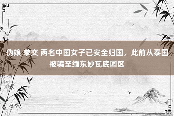 伪娘 拳交 两名中国女子已安全归国，此前从泰国被骗至缅东妙瓦底园区