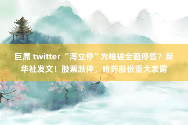 巨屌 twitter “泻立停”为啥被全面停售？新华社发文！股票跌停，哈药股份重大表露