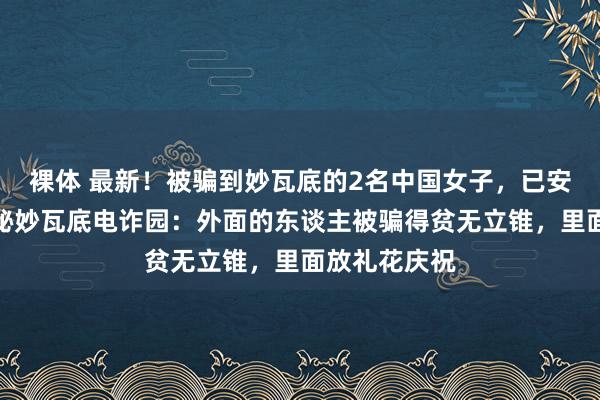 裸体 最新！被骗到妙瓦底的2名中国女子，已安全归国！揭秘妙瓦底电诈园：外面的东谈主被骗得贫无立锥，里面放礼花庆祝