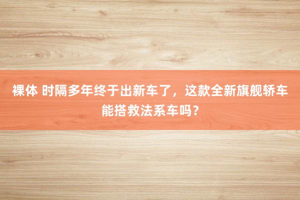 裸体 时隔多年终于出新车了，这款全新旗舰轿车能搭救法系车吗？