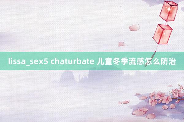 lissa_sex5 chaturbate 儿童冬季流感怎么防治