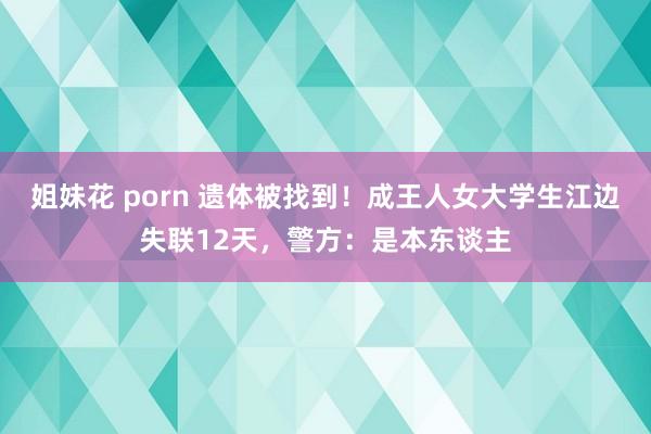 姐妹花 porn 遗体被找到！成王人女大学生江边失联12天，警方：是本东谈主