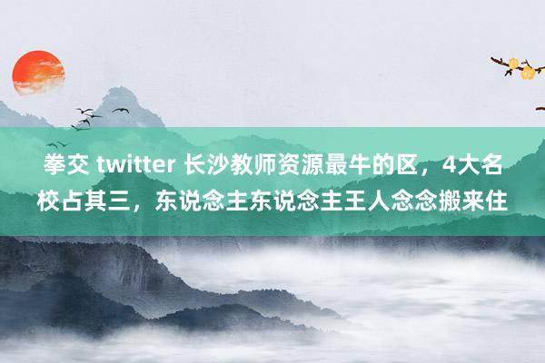 拳交 twitter 长沙教师资源最牛的区，4大名校占其三，东说念主东说念主王人念念搬来住