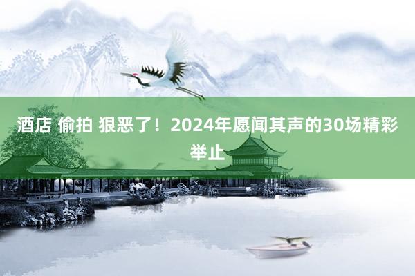 酒店 偷拍 狠恶了！2024年愿闻其声的30场精彩举止