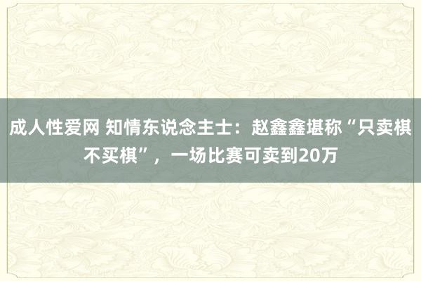 成人性爱网 知情东说念主士：赵鑫鑫堪称“只卖棋不买棋”，一场比赛可卖到20万