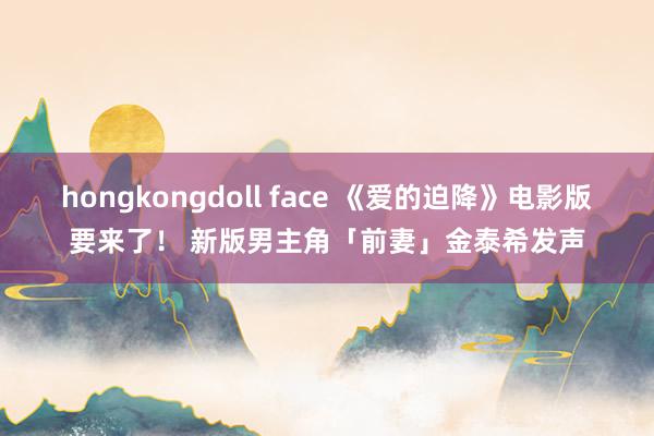 hongkongdoll face 《爱的迫降》电影版要来了！ 新版男主角「前妻」金泰希发声