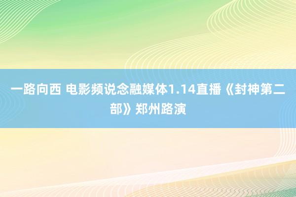 一路向西 电影频说念融媒体1.14直播《封神第二部》郑州路演