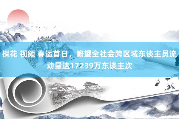 探花 视频 春运首日，瞻望全社会跨区域东谈主员流动量达17239万东谈主次