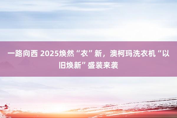 一路向西 2025焕然“衣”新，澳柯玛洗衣机“以旧焕新”盛装来袭