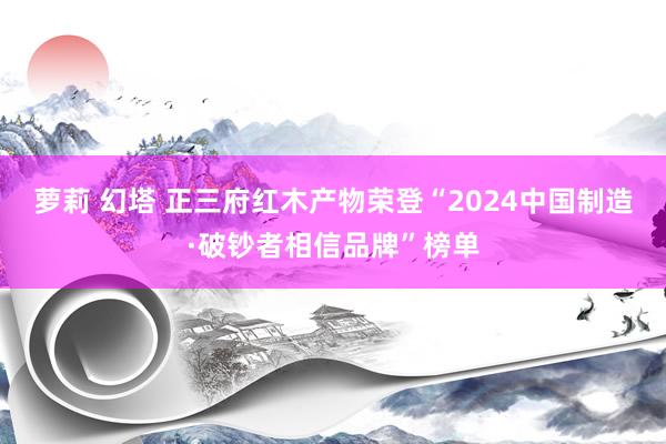 萝莉 幻塔 正三府红木产物荣登“2024中国制造·破钞者相信品牌”榜单