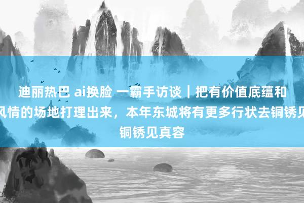 迪丽热巴 ai换脸 一霸手访谈｜把有价值底蕴和古齐风情的场地打理出来，本年东城将有更多行状去铜锈见真容